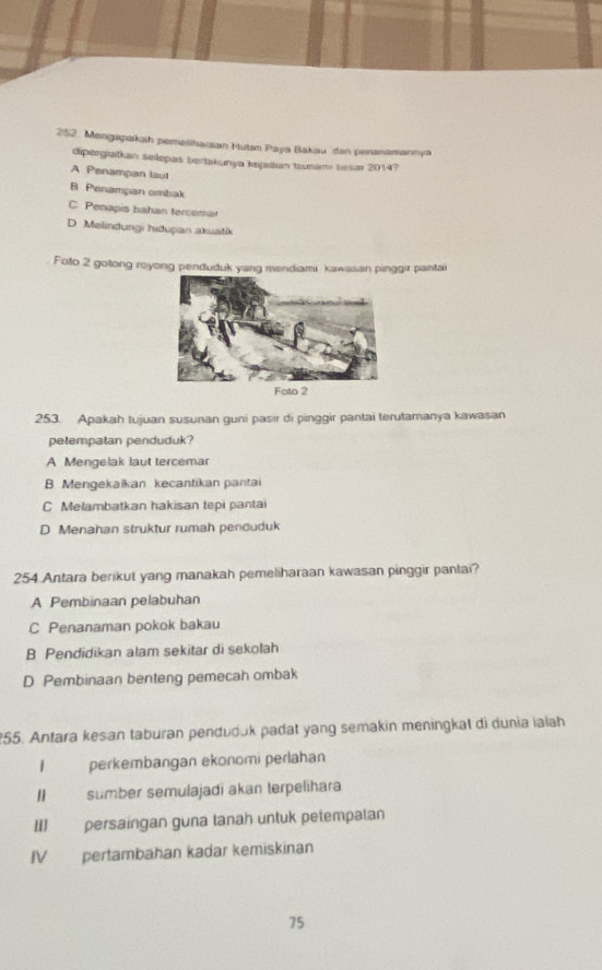 Mengapakah pemeiharan Mutan Paya Bakau dan penanamannya
dipergiaitkan selepas bertakunya kejadıan tounam besn 2014?
A Penampan taut
B Penampan ombak
C Penapis bahan tercomar
D. Melindungi hidupan akuatik
Foto 2 gotong reyong penduduk yang mendiami kawasan pinggir pantai
253. Apakah tujuan susunan guni pasir di pinggir pantai terutamanya kawasan
petempatan penduduk?
A Mengelak laut tercemar
B Mengekalkan kecantikan pantai
C Melambatkan hakisan tepi pantai
D Menahan struktur rumah penduduk
254 Antara berikut yang manakah pemeliharaan kawasan pinggir pantai?
A Pembinaan pelabuhan
C Penanaman pokok bakau
B Pendidikan alam sekitar di sekolah
D Pembinaan benteng pemecah ombak
255. Antara kesan taburan penduduk padat yang semakin meningkat di dunia ialah
I perkembangan ekonomi perlahan
II sumber semulajadi akan terpelihara
II] persaingan guna tanah untuk petempatan
IV pertambahan kadar kemiskinan
75