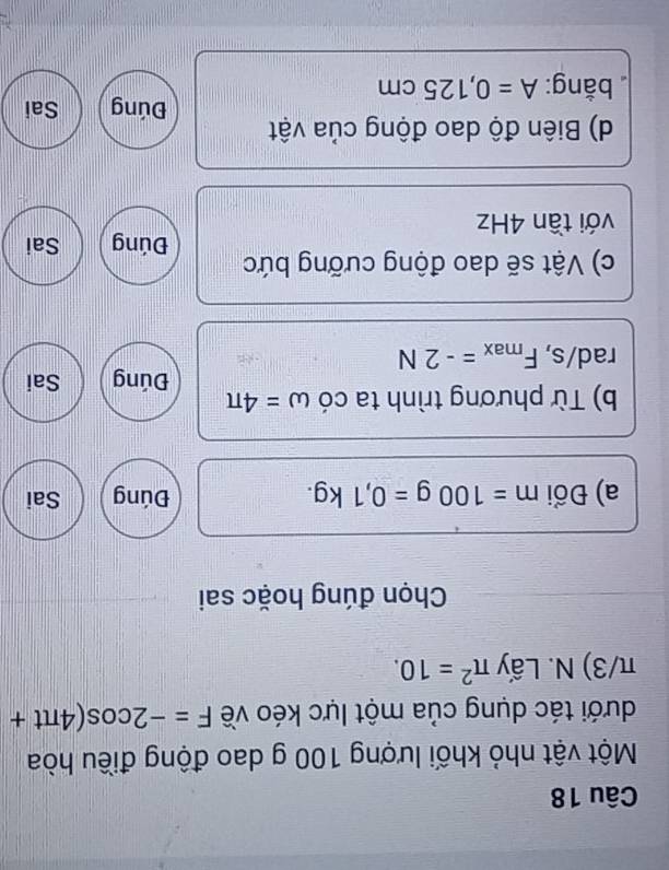 Một vật nhỏ khối lượng 100 g dao động điều hòa 
dưới tác dụng của một lực kéo về F=-2cos (4π t+
π/3) N. Lấy π^2=10. 
Chọn đúng hoặc sai 
a) Đổi m=100g=0,1kg. Đúng Sai 
b) Từ phương trình ta có omega =4π
Đúng Sai
rad/s, F_max=-2N
c) Vật sẽ dao động cưỡng bức Đúng Sai 
với tần 4Hz
d) Biên độ dao động của vật Đúng Sai 
bằng: A=0,125cm