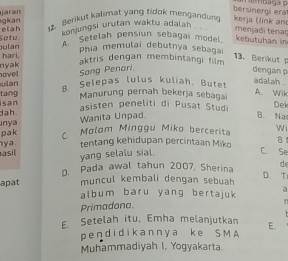 jaran
bersinergi era
gkan
elah 12. Berikut kalimat yang tidok mengandung kerja (link and
konjungsi urutan waktu adalah . . . menjadi tenaç
Satu
bulan A. Setelah pensiun sebagai model, kebutuhan in
Phia memulai debutnya sebagai
13. Berikut 
hari, aktris dengan membintangi film
nyak
hovel
Sang Penari.
dengan p
ulan
tang B. Selepas lulus kuliah, Butet
adalah .
Manurung pernah bekerja sebagai A. Wik
san asisten peneliti di Pusat Studi B. Na Dek
dah .
ınya Wanita Unpad
pak C. Malam Minggu Miko bercerit Wi
y a tentang kehidupan percintaan Miko 81
asil
yang selalu sial.
C. Se
de
D. Pada awal tahun 2007, Sherina D. T
apat
muncul kembali dengan sebuah
album baru yang bertajuk a
Primadona.
E. Setelah itu, Emha melanjutkan E.
pendidikannya ke SMA
Muhammadiyah I, Yogyakarta