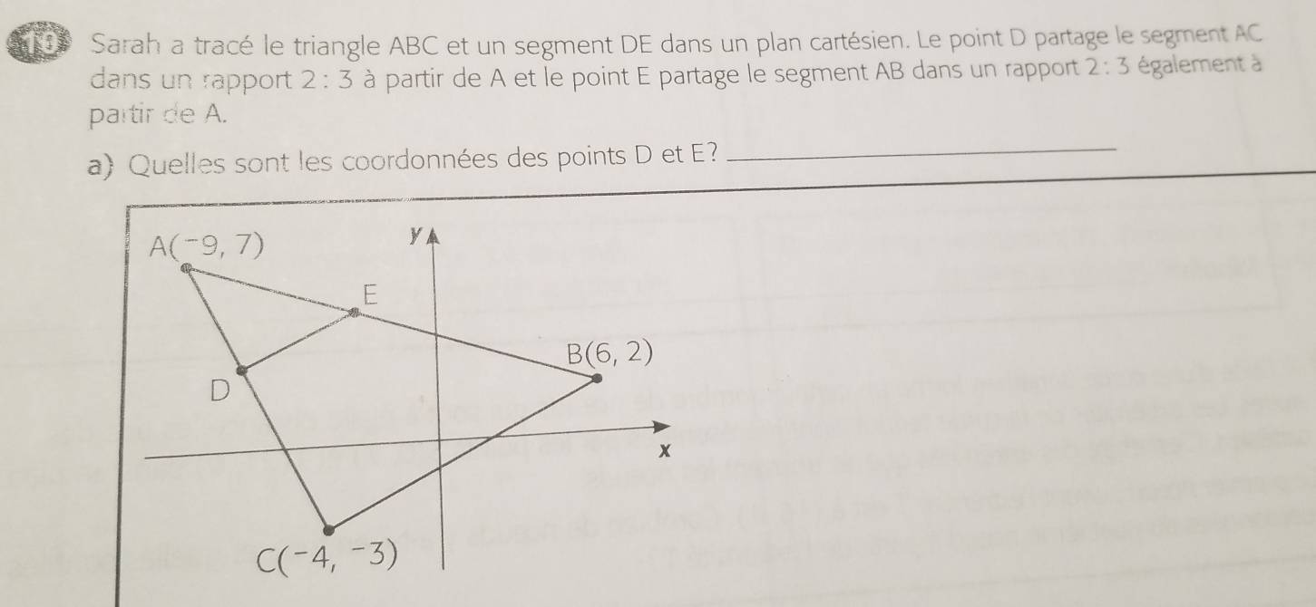 Sarah a tracé le triangle ABC et un segment DE dans un plan cartésien. Le point D partage le segment AC
dans un rapport 2:3 à partir de A et le point E partage le segment AB dans un rapport 2:3 également à
partir de A.
a) Quelles sont les coordonnées des points D et E?_