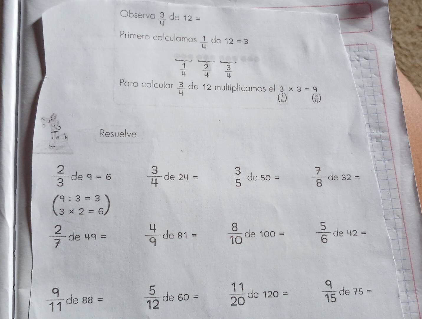 Observa  3/4  de 12=
Primero calculamos  1/4  de 12=3
 1/4   2/4   3/4 
Para calcular  3/4  de 12 multiplicamos el 3* 3=9
( 1/4 ) ( 3/4 )
Resuelve.
 3/4 de24=  3/5 de50=  7/8 
 2/3  de 9=6 de 32=
beginpmatrix 9:3=3 3* 2=6endpmatrix
 2/7 de49=
 4/9  de 81=  8/10  de 100=  5/6  de42=
 9/11  de 88=
 5/12  de 60=  11/20  de 120=  9/15  de 75=