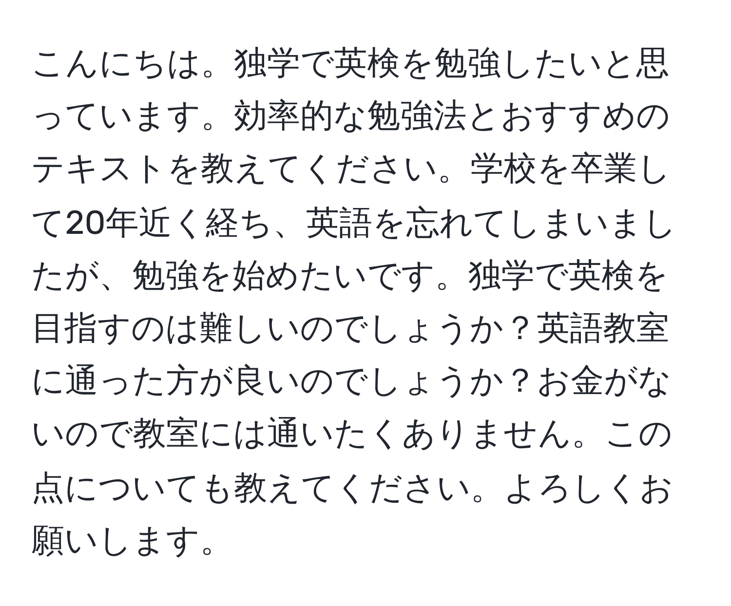 こんにちは。独学で英検を勉強したいと思っています。効率的な勉強法とおすすめのテキストを教えてください。学校を卒業して20年近く経ち、英語を忘れてしまいましたが、勉強を始めたいです。独学で英検を目指すのは難しいのでしょうか？英語教室に通った方が良いのでしょうか？お金がないので教室には通いたくありません。この点についても教えてください。よろしくお願いします。