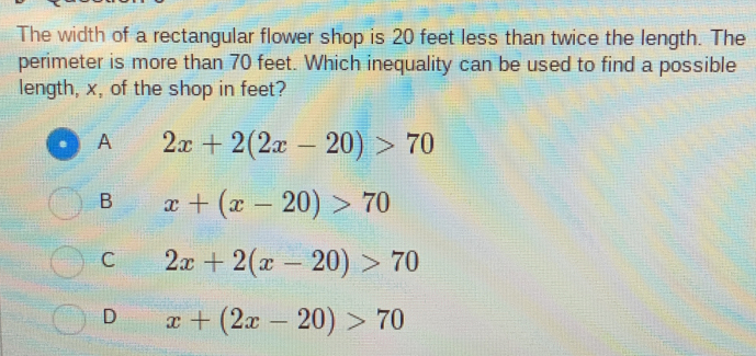 The width of a rectangular flower shop is 20 feet less than twice the length. The
perimeter is more than 70 feet. Which inequality can be used to find a possible
length, x, of the shop in feet?
A 2x+2(2x-20)>70
B x+(x-20)>70
C 2x+2(x-20)>70
D x+(2x-20)>70