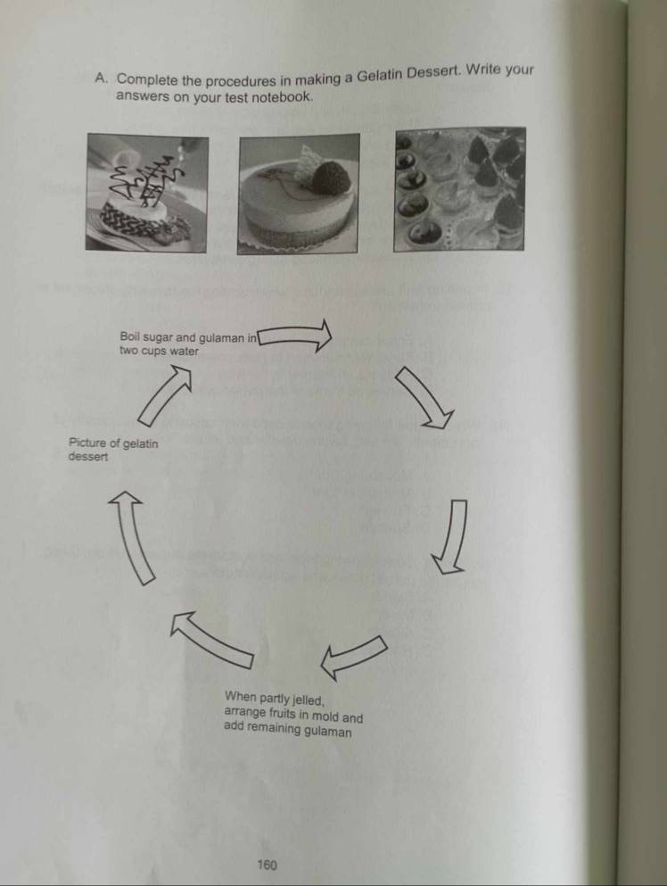 Complete the procedures in making a Gelatin Dessert. Write your 
answers on your test notebook. 
Boil sugar and gulaman in 
two cups water 
Picture of gelatin 
dessert 
When partly jelled, 
arrange fruits in mold and 
add remaining gulaman
160