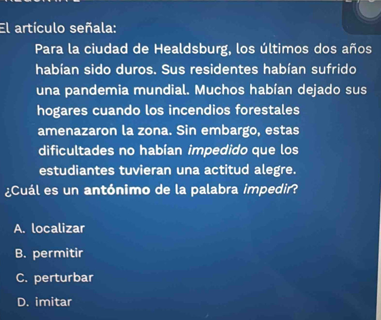 El artículo señala:
Para la ciudad de Healdsburg, los últimos dos años
habían sido duros. Sus residentes habían sufrido
una pandemia mundial. Muchos habían dejado sus
hogares cuando los incendios forestales
amenazaron la zona. Sin embargo, estas
dificultades no habían impedido que los
estudiantes tuvieran una actitud alegre.
¿Cuál es un antónimo de la palabra impedir?
A. localizar
B. permitir
C. perturbar
D. imitar