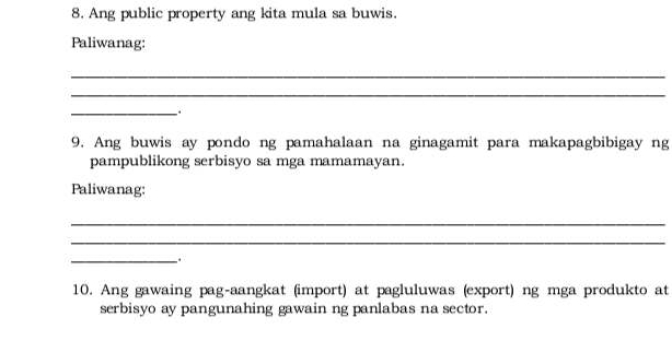 Ang public property ang kita mula sa buwis. 
Paliwanag: 
_ 
_ 
_. 
9. Ang buwis ay pondo ng pamahalaan na ginagamit para makapagbibigay ng 
pampublikong serbisyo sa mga mamamayan. 
Paliwanag: 
_ 
_ 
_ 
10. Ang gawaing pag-aangkat (import) at pagluluwas (export) ng mga produkto at 
serbisyo ay pangunahing gawain ng panlabas na sector.