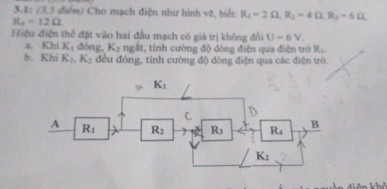 3.1:(3,5d) (ểm) Cho mạch điện như hình vẽ, biết: R_1=2Omega ,R_2=4Omega ,R_3=6Omega ,
R_4=12Omega
Hiệu điện thể đặt vào hai đầu mạch có giá trị không đổi U=6V.
a. Khi K_1 đòng, K_2 ngắt, tính cường độ dòng điện qua điện trờ R_1.
b. Khi K_1,K_2 đều đóng, tính cường độ dòng điện qua các điện trờ.
n diên khô