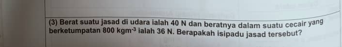 (3) Berat suatu jasad di udara ialah 40 N dan beratnya dalam suatu cecair yang 
berketumpatan 800kgm^(-3) ialah 36 N. Berapakah isipadu jasad tersebut?