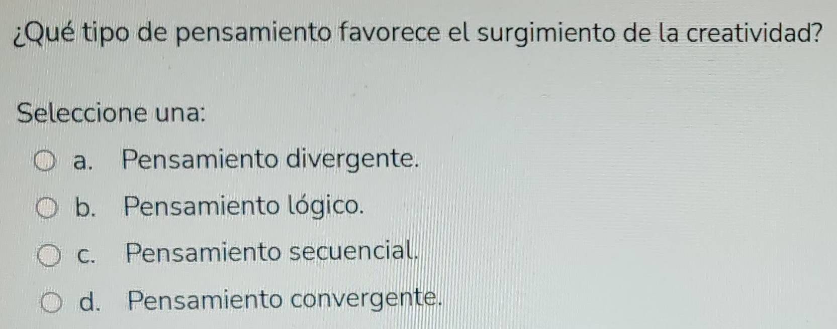 ¿Qué tipo de pensamiento favorece el surgimiento de la creatividad?
Seleccione una:
a. Pensamiento divergente.
b. Pensamiento lógico.
c. Pensamiento secuencial.
d. Pensamiento convergente.