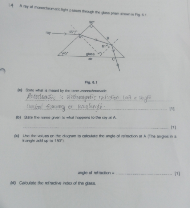 A A ray of monochromatic light passes through the glass prism shown in Fig. 6.1
Fg. 6.1
(a) State what is meant by the term monochromatic.
_
_[1]
(b) State the name given to what happens to the ray at A.
_[1]
(c) Use the values on the diagram to calculate the angle of refraction at A (The angles in a
triangle add up to 180°)
angle of refraction = _[1]
(d) Calculate the refractive index of the glass.