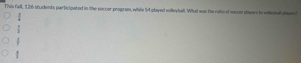 This fall, 126 students participated in the soccer program, while 54 played volleyball. What was the ratio of soccer players to volleyball players?
 3/4 
 7/3 
 3/7 
 4/3 