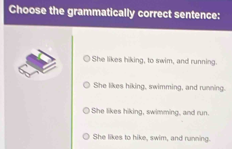 Choose the grammatically correct sentence:
She likes hiking, to swim, and running.
She likes hiking, swimming, and running.
She likes hiking, swimming, and run.
She likes to hike, swim, and running.