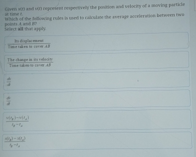 at time t. represent respectively the position and velocity of a moving particle
Given x(t) and v(t)
points A and B? Which of the following rules is used to calculate the average acceleration between two
Select all that apply.
Its displacement
Time taken to cover 48
The change in its ve  iecisin g/imetellif   10c1ty/AB 
Tim
 dt/d 
 dv/dt 
frac v(t_2)-v(t_1)t_2-t_2
frac x(t_p)-3(t_A)t_B-t_A