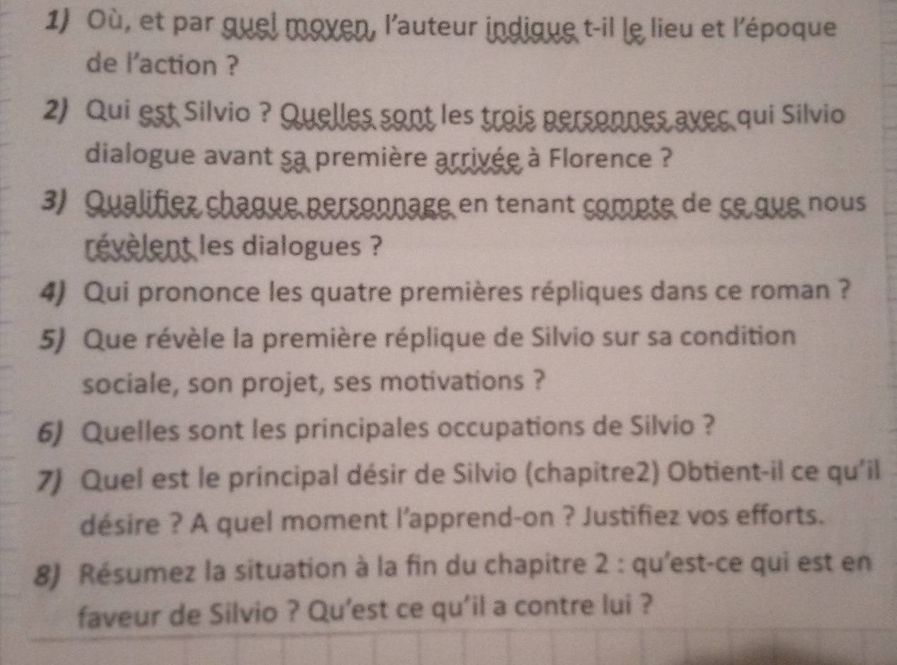 Où, et par quel moven, l'auteur indique t-il le lieu et l'époque 
de l'action ? 
2) Qui est Silvio ? Quelles sont les trois personnes avec qui Silvio 
dialogue avant sa première arrivée à Florence ? 
3) Qualifiez chaque personnage en tenant compte de se que nous 
révèlent les dialogues ? 
4) Qui prononce les quatre premières répliques dans ce roman ? 
5) Que révèle la première réplique de Silvio sur sa condition 
sociale, son projet, ses motivations ? 
6) Quelles sont les principales occupations de Silvio ? 
7) Quel est le principal désir de Silvio (chapitre2) Obtient-il ce qu'il 
désire ? A quel moment l'apprend-on ? Justifiez vos efforts. 
8) Résumez la situation à la fin du chapitre 2 : qu'est-ce qui est en 
faveur de Silvio ? Qu’est ce qu'il a contre lui ?