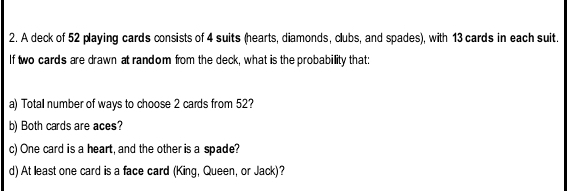 A deck of 52 playing cards consists of 4 suits (hearts, diamonds, clubs, and spades), with 13 cards in each suit. 
If two cards are drawn at random from the deck, what is the probabillity that: 
a) Totall number of ways to choose 2 cards from 52? 
b) Both cards are aces? 
c) One card is a heart, and the other is a spade? 
d) At least one card is a face card (King, Queen, or Jack)?