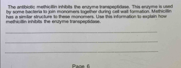 The antibiotic methicillin inhibits the enzyme transpeptidase. This enzyme is used 
by some bacteria to join monomers together during cell wall formation. Methicillin 
has a similar structure to these monomers. Use this information to explain how 
methicillin inhibits the enzyme transpeptidase. 
_ 
_ 
_ 
Page 6