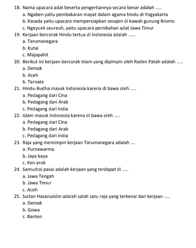 Nama upacara adat beserta pengertiannya secara benar adalah .....
a. Ngaben yaitu pembakaran mayat dalam agama hindu di Yogyakarta
b. Kasada yaitu upacara mempersiapkan sesajen di kawah gunung Bromo
c. Ngeyuek seureuh, yaitu upacara pernikahan adat Jawa Timur
19. Kerjaan bercorak Hindu tertua di Indonesia adalah ......
a. Tarumanegara
b. Kutai
c. Majapahit
20. Berikut ini kerjaan bercorak Islam yang dipimpin oleh Raden Patah adalah .....
a. Demak
b. Aceh
b. Ternate
21. Hindu-Budha masuk Indonesia karena di bawa oleh .....
a. Pedagang dari Cina
b. Pedagang dari Arab
c. Pedagang dari India
22. Islam masuk Indonesia karena di bawa oleh .....
a. Pedagang dari Cina
b. Pedagang dari Arab
c. Pedagang dari India
23. Raja yang memimpin kerjaan Tarumanegara adalah ....
a. Purnawarma
b. Jaya baya
c. Ken arok
24. Samudrai pasai adalah kerjaan yang terdapat di .....
a. Jawa Tengah
b. Jawa Timur
c. Aceh
25. Sultan Hasanuddin adalah salah satu raja yang terkenal dari kerjaan .....
a. Demak
b. Gowa
c. Banten