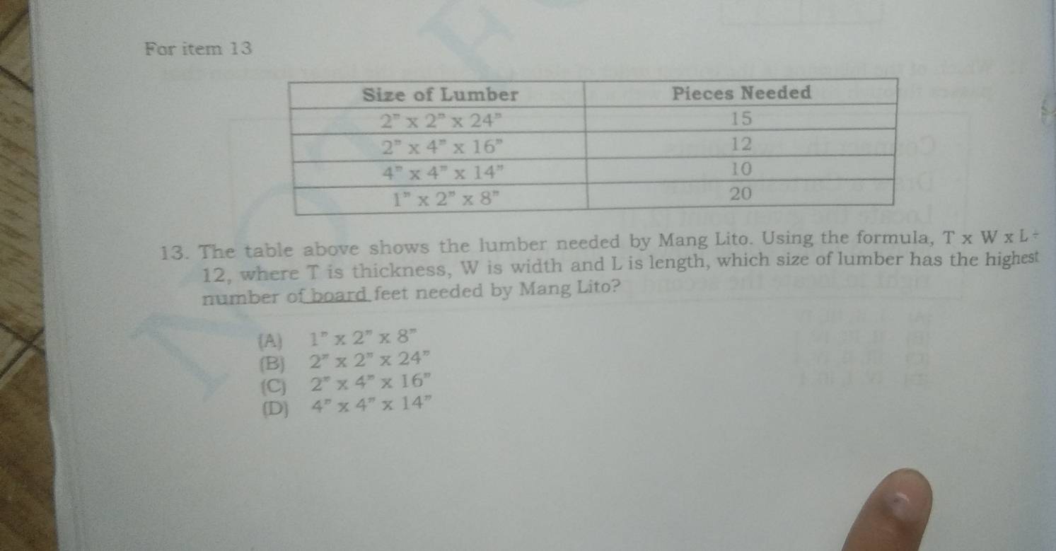 For item 13
13. The table above shows the lumber needed by Mang Lito. Using the formula, T* W* L/
12, where T is thickness, W is width and L is length, which size of lumber has the highest
number of board feet needed by Mang Lito?
(A) 1^n* 2^n* 8^n
(B) 2^(π)* 2^(π)* 24^(π)
(C) 2^n* 4^n* 16^n
(D) 4^n* 4^n* 14^n