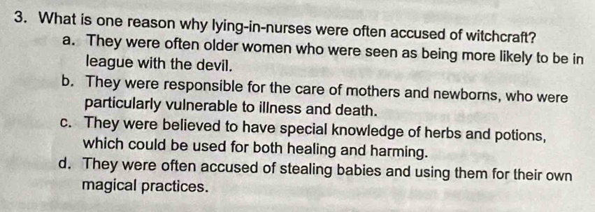 What is one reason why lying-in-nurses were often accused of witchcraft?
a. They were often older women who were seen as being more likely to be in
league with the devil.
b. They were responsible for the care of mothers and newborns, who were
particularly vulnerable to illness and death.
c. They were believed to have special knowledge of herbs and potions,
which could be used for both healing and harming.
d. They were often accused of stealing babies and using them for their own
magical practices.