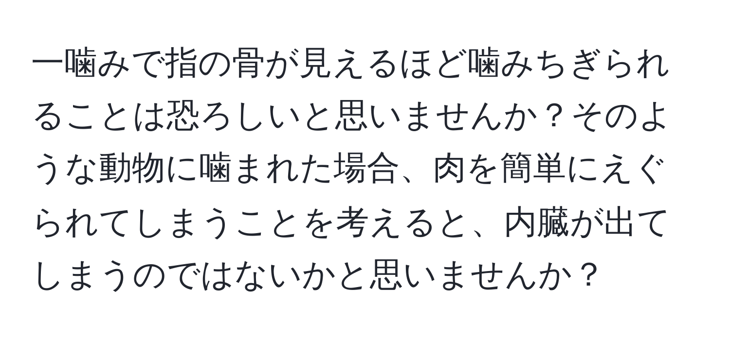 一噛みで指の骨が見えるほど噛みちぎられることは恐ろしいと思いませんか？そのような動物に噛まれた場合、肉を簡単にえぐられてしまうことを考えると、内臓が出てしまうのではないかと思いませんか？