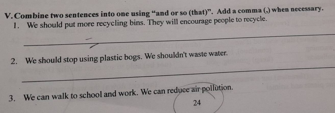 Combine two sentences into one using “and or so (that)”. Add a comma (,) when necessary. 
1. We should put more recycling bins. They will encourage people to recycle. 
_ 
_ 
2. We should stop using plastic bogs. We shouldn't waste water. 
3. We can walk to school and work. We can reduce air pollution. 
24