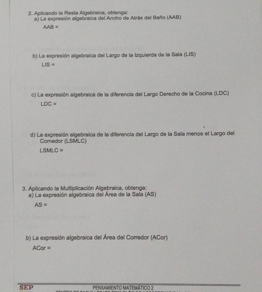 Aplicando la Resta Algebraica, obtenga: 
a) La expresión algebraica del Ancho de Atrás del Baño (AAB)
AAB=
b) La expresión algebraica del Largo de la Izquierda de la Sala (LIS)
LIS=
c) La expresión algebraica de la diferencia del Largo Derecho de la Cocina (LDC)
LDC=
d) La expresión algebraica de la diferencia del Largo de la Sala menos el Largo del 
Comedor (LSMLC)
LSMLC=
3. Aplicando la Multiplicación Algebraica, obtenga: 
a) La expresión algebraica del Área de la Sala (AS)
AS=
b) La expresión algebraica del Área del Corredor (ACor) 
A Cor = 
SEP PENSAMIENTO MATEMÁTICO 2