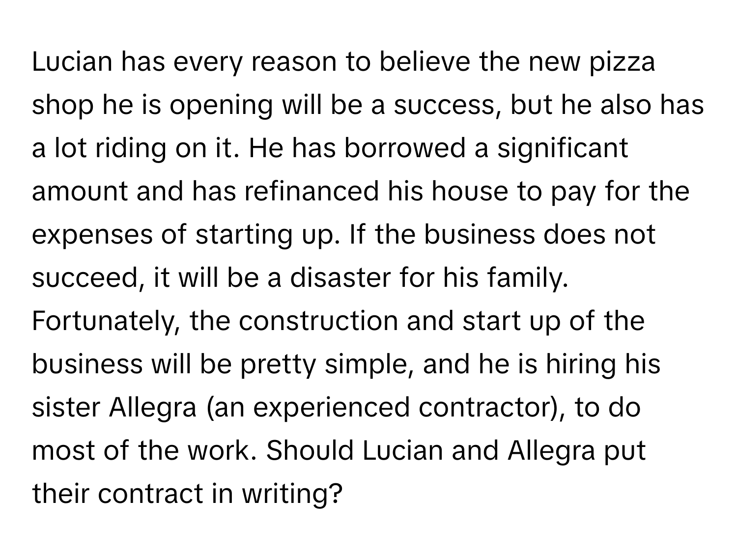 Lucian has every reason to believe the new pizza shop he is opening will be a success, but he also has a lot riding on it. He has borrowed a significant amount and has refinanced his house to pay for the expenses of starting up. If the business does not succeed, it will be a disaster for his family. Fortunately, the construction and start up of the business will be pretty simple, and he is hiring his sister Allegra (an experienced contractor), to do most of the work. Should Lucian and Allegra put their contract in writing?