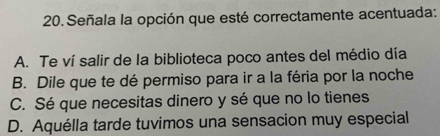 Señala la opción que esté correctamente acentuada:
A. Te ví salir de la biblioteca poco antes del médio día
B. Dile que te dé permiso para ir a la féria por la noche
C. Sé que necesitas dinero y sé que no lo tienes
D. Aquélla tarde tuvimos una sensacion muy especial