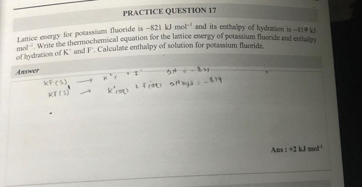 PRACTICE QUESTION 17 
Lattice energy for potassium fluoride is -821kJmol^(-1) and its enthalpy of hydration is -819 kJ
mol^(-l). Write the thermochemical equation for the lattice energy of potassium fluoride and enthalpy 
of hydration of K^+ and F. Calculate enthalpy of solution for potassium fluoride. 
Answer 
Ans : +2 kJ mol^(-1)