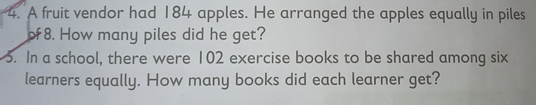 A fruit vendor had 184 apples. He arranged the apples equally in piles 
o 8. How many piles did he get? 
5. In a school, there were 102 exercise books to be shared among six 
learners equally. How many books did each learner get?