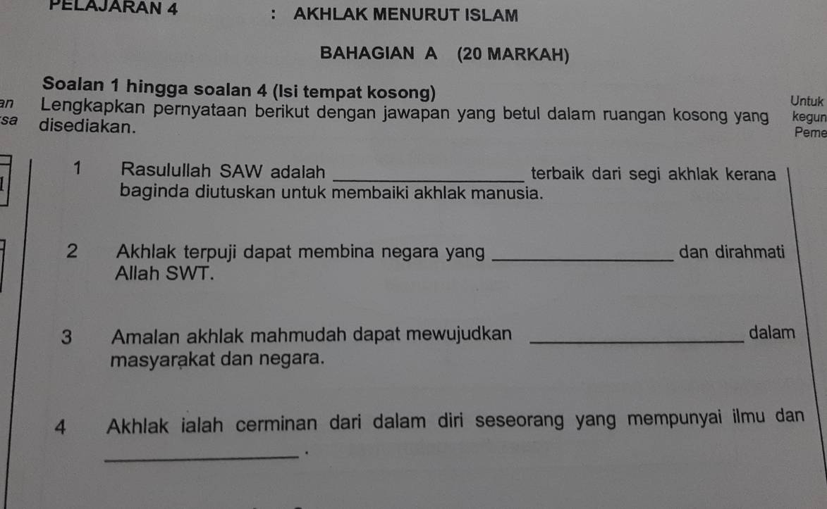 PELAJARAN 4 ： AKHLAK MENURUT ISLAM 
BAHAGIAN A (20 MARKAH) 
Soalan 1 hingga soalan 4 (Isi tempat kosong) Untuk 
an Lengkapkan pernyataan berikut dengan jawapan yang betul dalam ruangan kosong yang kegun 
sa disediakan. 
Peme 
1 Rasulullah SAW adalah _terbaik dari segi akhlak kerana 
baginda diutuskan untuk membaiki akhlak manusia. 
2 Akhlak terpuji dapat membina negara yang _dan dirahmati 
Allah SWT. 
3 Amalan akhlak mahmudah dapat mewujudkan _dalam 
masyarakat dan negara. 
4 Akhlak ialah cerminan dari dalam diri seseorang yang mempunyai ilmu dan 
_.