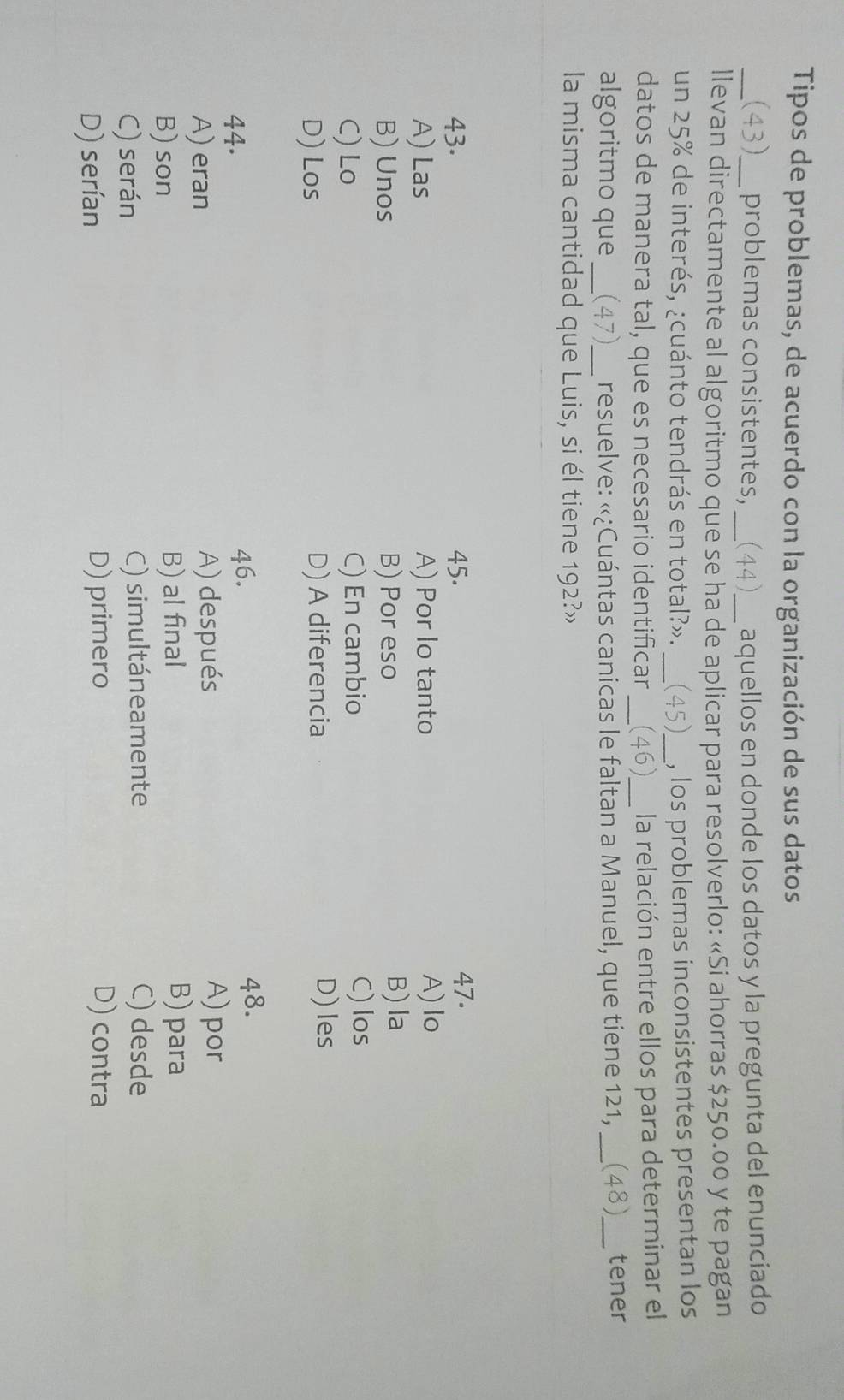 Tipos de problemas, de acuerdo con la organización de sus datos
_(43)_ problemas consistentes, _(44)_ aquellos en donde los datos y la pregunta del enunciado
llevan directamente al algoritmo que se ha de aplicar para resolverlo: «Si ahorras $250.00 y te pagan
un 25% de interés, ¿cuánto tendrás en total?». _(45)_ , los problemas inconsistentes presentan los
datos de manera tal, que es necesario identificar _(46)_ la relación entre ellos para determinar el
algoritmo que _(47)_ resuelve: «¿Cuántas canicas le faltan a Manuel, que tiene 121,_ (48)_ tener
la misma cantidad que Luis, si él tiene 192?»
43. 45. 47.
A) Las A) Por lo tanto A) lo
B) Unos B) Por eso
B)la
C) Lo C) En cambio C) los
D) Los D) A diferencia
D) les
46.
44. 48.
A) eran A) después
A) por
B) son B) al final
B) para
C) serán C) simultáneamente C) desde
D) serían D) primero D) contra
