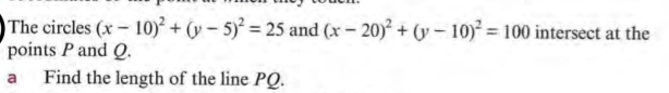 The circles (x-10)^2+(y-5)^2=25 and (x-20)^2+(y-10)^2=100 intersect at the
points P and Q.
a Find the length of the line PQ.