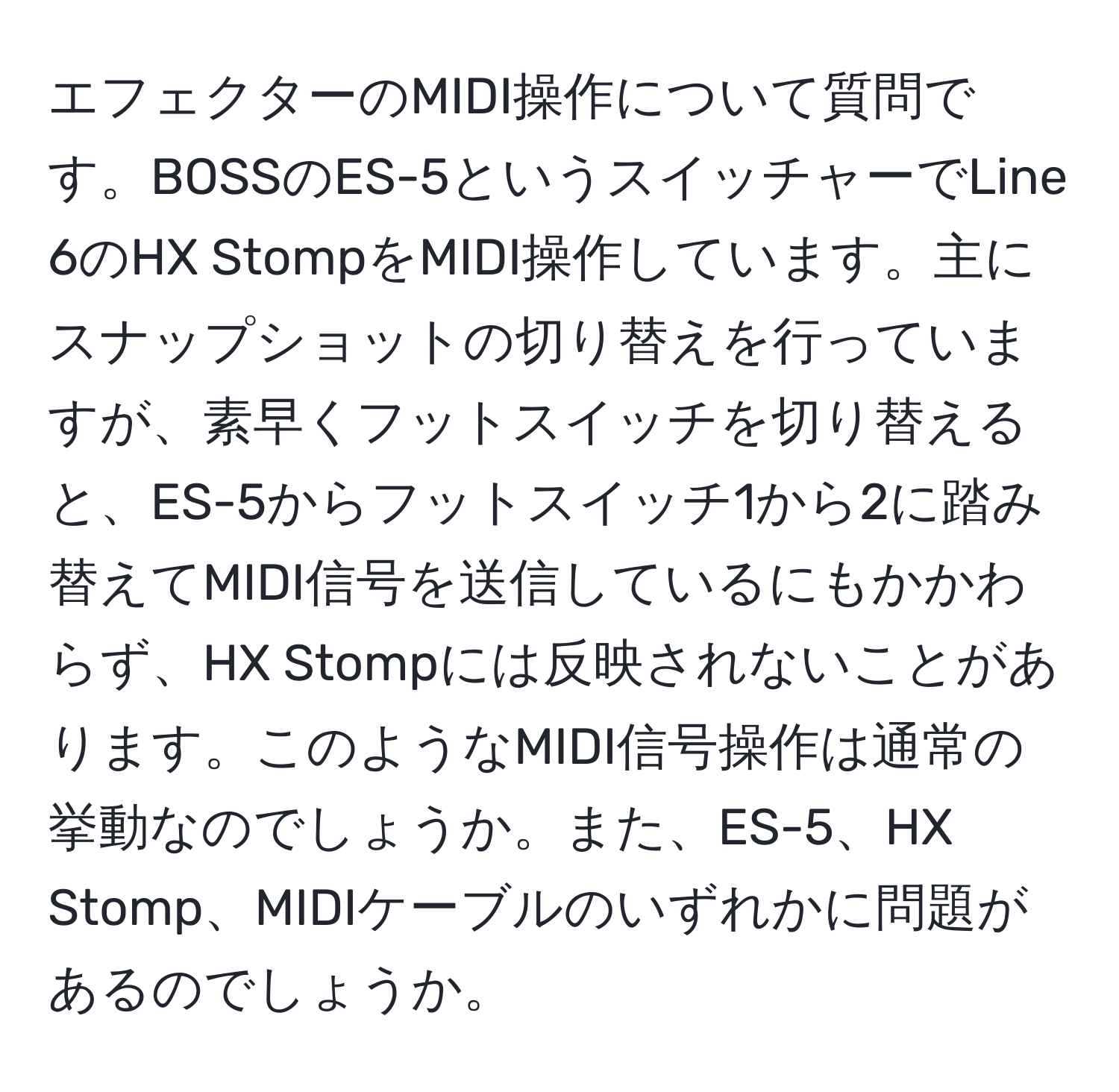 エフェクターのMIDI操作について質問です。BOSSのES-5というスイッチャーでLine 6のHX StompをMIDI操作しています。主にスナップショットの切り替えを行っていますが、素早くフットスイッチを切り替えると、ES-5からフットスイッチ1から2に踏み替えてMIDI信号を送信しているにもかかわらず、HX Stompには反映されないことがあります。このようなMIDI信号操作は通常の挙動なのでしょうか。また、ES-5、HX Stomp、MIDIケーブルのいずれかに問題があるのでしょうか。