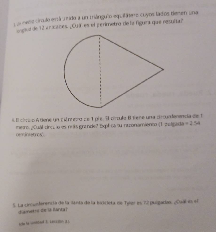 Un medio círculo está unido a un triángulo equilátero cuyos lados tienen una 
longitud de 12 unidades. ¿Cuál es el perímetro de la figura que resulta? 
4. El círculo A tiene un diámetro de 1 pie. El círculo B tiene una circunferencia de 1
metro. ¿Cuál círculo es más grande? Explica tu razonamiento (1 pulgada =2.54
centímetros). 
5. La circunferencia de la llanta de la bicicleta de Tyler es 72 pulgadas. ¿Cuál es el 
diámetro de la llanta? 
(de la Lnidad 3. Lección 3.)