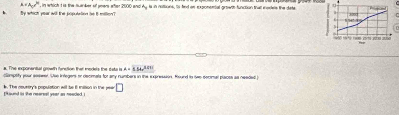 A=A_0e^(kt) , in which t is the number of years after 2000 and A_0 is in millions, to find an exponential growth function that models the data 
b. By which year will the population be 8 million? 
r 
a. The exponential growth function that models the data is A=5.54e^(0.011)
(Simptify your answer. Use integers or decimals for any numbers in the expression. Round to two decimal places as needed.) 
b. The country's population will be 8 million in the year □ 
(Round to the nearest year as needed.)