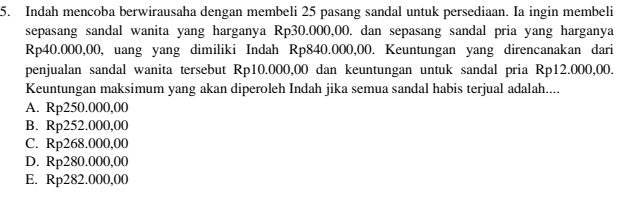 Indah mencoba berwirausaha dengan membeli 25 pasang sandal untuk persediaan. Ia ingin membeli
sepasang sandal wanita yang harganya Rp30.000,00. dan sepasang sandal pria yang harganya
Rp40.000,00, uang yang dimiliki Indah Rp840.000,00. Keuntungan yang direncanakan dari
penjualan sandal wanita tersebut Rp10.000,00 dan keuntungan untuk sandal pria Rp12.000,00.
Keuntungan maksimum yang akan diperoleh Indah jika semua sandal habis terjual adalah....
A. Rp250.000,00
B. Rp252.000,00
C. Rp268.000,00
D. Rp280.000,00
E. Rp282.000,00