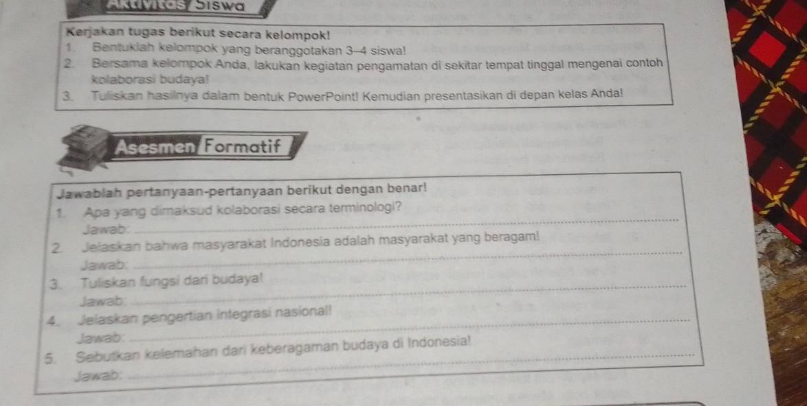 wus Jiswa 
Kerjakan tugas berikut secara kelompok! 
1. Bentuklah kelompok yang beranggotakan 3 - 4 siswa! 
2. Bersama kelompok Anda, lakukan kegiatan pengamatan di sekitar tempat tinggal mengenai contoh 
kolaborasi budaya! 
3. Tuliskan hasilnya dalam bentuk PowerPoint! Kemudian presentasikan di depan kelas Anda! 
Asesmen Formatif 
Jawabiah pertanyaan-pertanyaan berikut dengan benar! 
1. Apa yang dimaksud kolaborasi secara terminologi? 
Jawab: 
_ 
2. Jelaskan bahwa masyarakat Indonesia adalah masyarakat yang beragam! 
Jawab. 
_ 
3. Tuliskan fungsi dari budaya! 
Jawab: 
4. Jelaskan pengertian integrasi nasional! 
Jawab: 
5. Sebutkan kelemahan dari keberagaman budaya di Indonesia! 
Jawab: