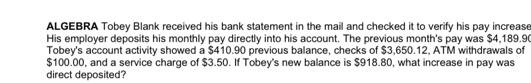 ALGEBRA Tobey Blank received his bank statement in the mail and checked it to verify his pay increase 
His employer deposits his monthly pay directly into his account. The previous month's pay was $4,189.9
Tobey's account activity showed a $410.90 previous balance, checks of $3,650.12, ATM withdrawals of
$100.00, and a service charge of $3.50. If Tobey's new balance is $918.80, what increase in pay was 
direct deposited?