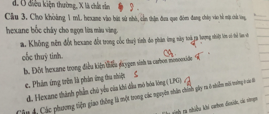 d. Ở điều kiện thường, X là chất rắn
Câu 3. Cho khòảng 1 mL hexane vào bát sứ nhỏ, cần thận đưa que đóm đang cháy vào bề mặt chất lòng
hexane bốc cháy cho ngọn lửa màu vàng.
a. Không nên đốt hexane đốt trong cốc thuỷ tinh do phản ứng này toả ra lượng nhiệt lớn có thể làm vô
cốc thuỷ tinh.
b. Đột hexane trong điều kiện thiếu oxygen sinh ta carbon monooxide
c. Phản ứng trên là phản ứng thu nhiệt
d. Hexane thành phần chủ yếu của khí dầu mỏ hóa lỏng ( LPG)
Cận 4. Các phương tiện giao thông là một trong các nguyên nhân chính gây ra ô nhiễm môi trường ở các để
sinh ra nhiều khí carbon dioxide, các nitrogen