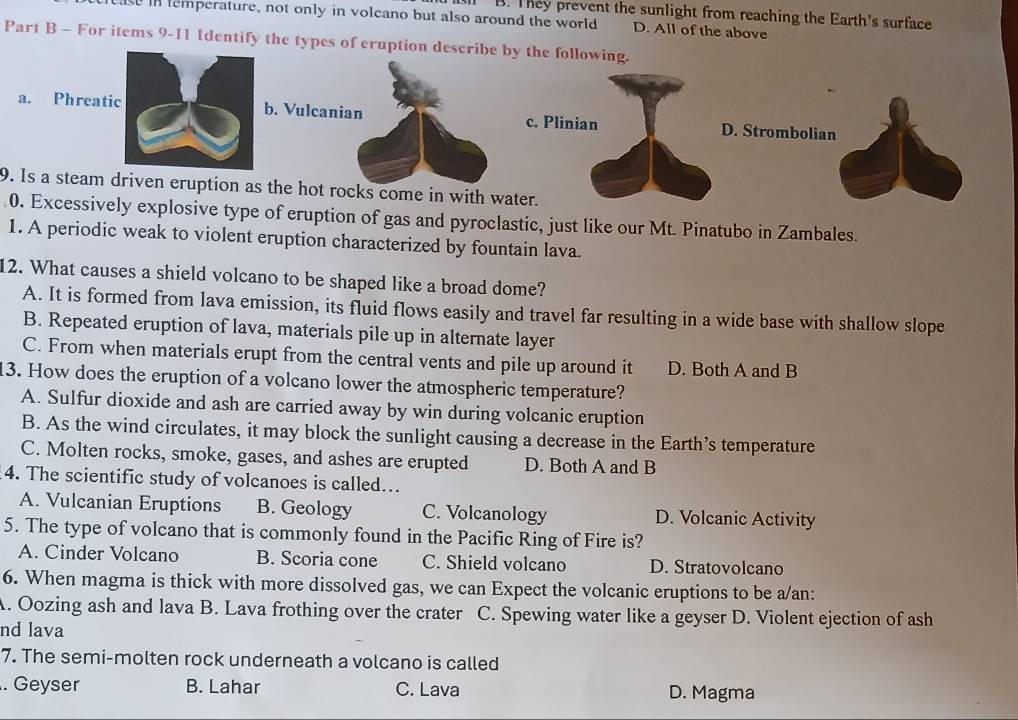 B. They prevent the sunlight from reaching the Earth's surface
e in emperature, not only in volcano but also around the world D. All of the above
Part B - For items 9-11 Identify the types of eruption describe by the following.
a. Phreatb. Vulcanian c. Plinian D. Strombolian
9. Is a steam driven eruption as the hot rocks come in with water.
0. Excessively explosive type of eruption of gas and pyroclastic, just like our Mt. Pinatubo in Zambales.
1. A periodic weak to violent eruption characterized by fountain lava.
12. What causes a shield volcano to be shaped like a broad dome?
A. It is formed from lava emission, its fluid flows easily and travel far resulting in a wide base with shallow slope
B. Repeated eruption of lava, materials pile up in alternate layer
C. From when materials erupt from the central vents and pile up around it D. Both A and B
13. How does the eruption of a volcano lower the atmospheric temperature?
A. Sulfur dioxide and ash are carried away by win during volcanic eruption
B. As the wind circulates, it may block the sunlight causing a decrease in the Earth’s temperature
C. Molten rocks, smoke, gases, and ashes are erupted D. Both A and B
4. The scientific study of volcanoes is called…
A. Vulcanian Eruptions B. Geology C. Volcanology D. Volcanic Activity
5. The type of volcano that is commonly found in the Pacific Ring of Fire is?
A. Cinder Volcano B. Scoria cone C. Shield volcano D. Stratovolcano
6. When magma is thick with more dissolved gas, we can Expect the volcanic eruptions to be a/an:
A. Oozing ash and lava B. Lava frothing over the crater C. Spewing water like a geyser D. Violent ejection of ash
nd lava
7. The semi-molten rock underneath a volcano is called. Geyser B. Lahar C. Lava D. Magma