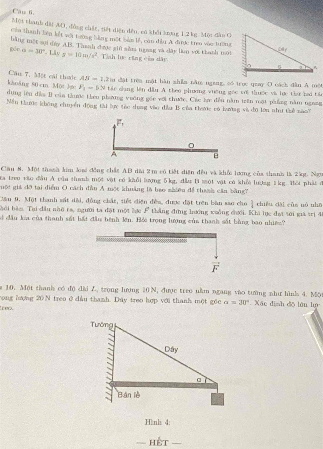 Cầu 6.
Một thanh dài AO, đồng chât, tiết diện đều, có khỗi lượng 1,2 kg. Một đầu O
của thanh liên kết với tường bằng một bản lễ, còn đầu A được treo vào tường
bằng một sợi dây AB. Thanh được giữ nằm ngang và dây làm với thanh một
góe alpha =30° , Lấy g=10m/s^2 , Tính lực căng của dãy.
Câu 7. Một cái thước AB=1,2m đặt trên mặt bàn nhẫn nằm ngang, có trục quay O cách đầu A một
khoâng 80 cm. Một lực F_1=5N tác dụng lên đầu A theo phương vuông góc với thước và lực thứ hai tác
dụng lên đầu B của thước theo phương vuỡng góc với thước. Các lực đều nằm trên mặt phẳng nằm ngang
Nếu thước không chuyển động thì lực tác dụng vào đầu B của thước có hướng và đō lớn như thể nào?
Cầu 8. Một thanh kim loại đồng chất AB dài 2m có tiết diện đều và khối lượng của thanh là 2kg. Ngư
ta treo vào đầu A của thanh một vật có khối lượng 5kg, đầu B một vật có khối lượng 1kg. Hỏi phải đ
một giá đỡ tại điểm O cách đầu A một khoảng là bao nhiều để thanh cân bằng?
Cầu 9. Một thanh sắt dài, đồng chất, tiết diện đều, được đặt trên bàn sao cho  1/4  chiều dài của nó nhō
bỏi bàn. Tại đầu nhô ra, người ta đặt một lực overline F thẳng đứng hướng xuống dưới. Khi lực đạt tới giá trị 40
lủ đầu kia của thanh sắt bắt đầu bênh lên. Hỏi trọng lượng của thanh sắt bằng bao nhiêu?
vector F
n 10. Một thanh có độ dài L, trọng lượng 10N, được treo nằm ngang vào tường như hình 4. Một
rọng lượng 20 N treo ở đầu thanh. Dây treo hợp với thanh một góc alpha =30° Xác định độ lớn lực
reo.
Hình 4:
-Hhat ET-