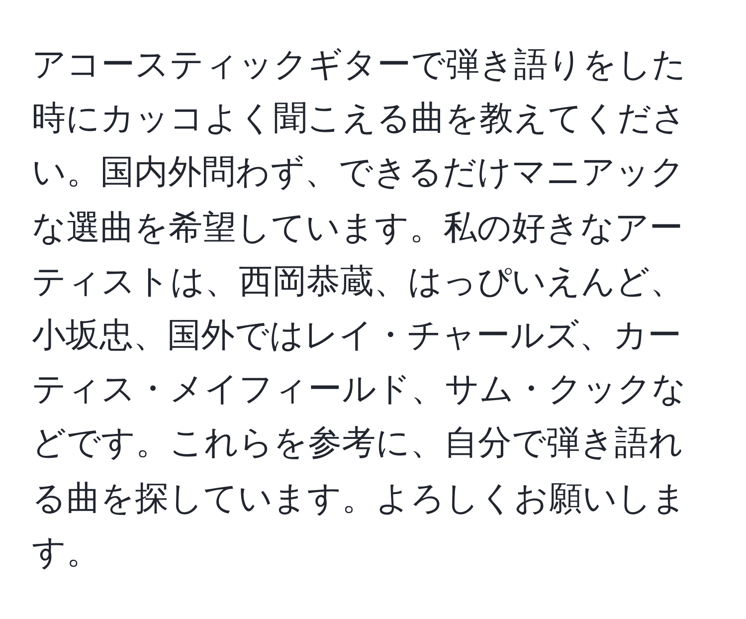 アコースティックギターで弾き語りをした時にカッコよく聞こえる曲を教えてください。国内外問わず、できるだけマニアックな選曲を希望しています。私の好きなアーティストは、西岡恭蔵、はっぴいえんど、小坂忠、国外ではレイ・チャールズ、カーティス・メイフィールド、サム・クックなどです。これらを参考に、自分で弾き語れる曲を探しています。よろしくお願いします。