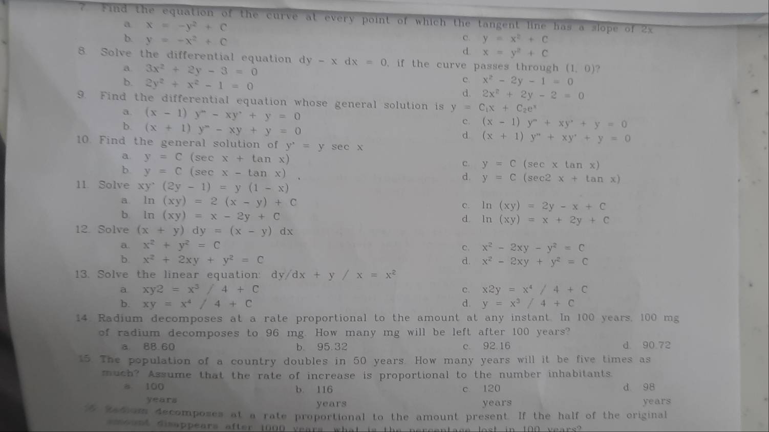 ? Find the equation of the curve at every point of which the tangent line has a slope of 2x
a x=-y^2+C
c. y=x^2+C
b. y=-x^2+C d. x=y^2+C
8. Solve the differential equation dy y-xdx=0 , if the curve passes through (1,0) ?
a. 3x^2+2y-3=0 c. x^2-2y-1=0
b. 2y^2+x^2-1=0
d. 2x^2+2y-2=0
9. Find the differential equation whose general solution is y=C_1x+C_2e^x
a. (x-1)y^m-xy^,+y=0
b. (x+1)y^n-xy+y=0
c. (x-1)y^n+xy^n+y=0
d (x+1)y''+xy'+y=0
10. Find the general solution of y^,=ysec x
a. y=C(sec x+tan x)
b. y=C(sec x-tan x).
c. y=C(sec xtan x)
d. y=C(sec 2x+tan x)
11. Solve xy^,(2y-1)=y(1-x)
a. ln (xy)=2(x-y)+C
c. ln (xy)=2y-x+C
b. ln (xy)=x-2y+C
d. ln (xy)=x+2y+C
12. Solve (x+y)dy=(x-y)dx
a. x^2+y^2=C c. x^2-2xy-y^2=C
b. x^2+2xy+y^2=C d. x^2-2xy+y^2=C
13. Solve the linear equation: dy /dx+y/x=x^2
a xy2=x^3/4+C
c. x2y=x^4/4+C
b. xy=x^4/4+C d. y=x^3/4+C
14. Radium decomposes at a rate proportional to the amount at any instant. In 100 years, 100 mg
of radium decomposes to 96 mg. How many mg will be left after 100 years?
a 88.60 b. 95.32 c. 92.16 d. 90.72
15. The population of a country doubles in 50 years. How many years will it be five times as
much? Assume that the rate of increase is proportional to the number inhabitants.
a 100 b. 116 c. 120 d 98
years years years years
5 edom decomposes at a rate proportional to the amount present. If the half of the original
m ount disappears after 1000 years what