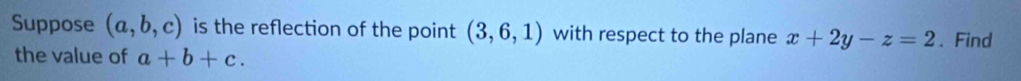 Suppose (a,b,c) is the reflection of the point (3,6,1) with respect to the plane x+2y-z=2. Find 
the value of a+b+c.