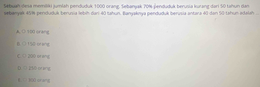 Sebuah desa memiliki jumlah penduduk 1000 orang. Sebanyak 70% penduduk berusia kurang dari 50 tahun dan
sebanyak 45% penduduk berusia lebih dari 40 tahun. Banyaknya penduduk berusia antara 40 dan 50 tahun adalah ...
A. ○ 100 orang
B. ○ 150 orang
C. ○ 200 orang
D. ○ 250 orang
E. ○ 300 orang