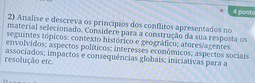 ponto 
2) Analise e descreva os princípios dos conflitos apresentados no 
material selecionado. Considere para a construção da sua resposta os 
seguintes tópicos: contexto histórico e geográfico; atores/agentes 
envolvidos; aspectos políticos; interesses econômicos; aspectos sociais 
associados; impactos e consequências globais; iniciativas para a 
resolução etc.