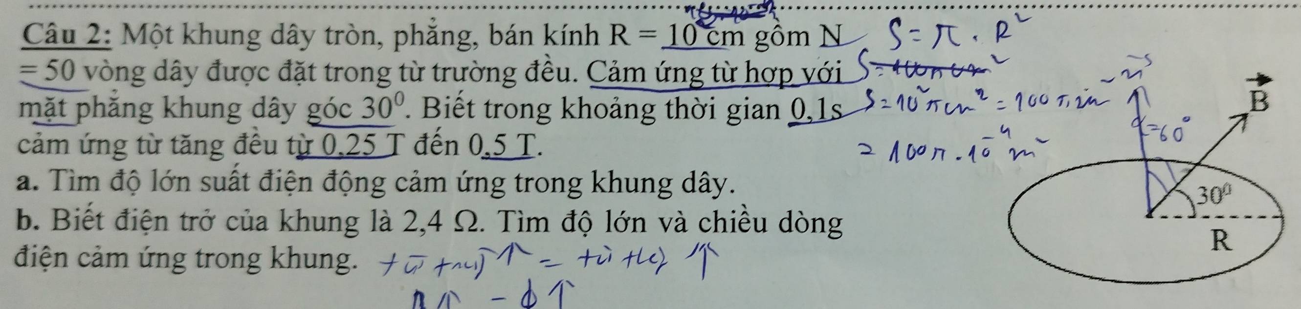 Một khung dây tròn, phắng, bán kính R=_ 10cm gồm N
=50 vòng dây được đặt trong từ trường đều. Cảm ứng từ hợp với 
mặt phẳng khung dây góc 30°. Biết trong khoảng thời gian 0, 1s
cảm ứng từ tăng đều từ 0,25 T đến 0,5 T. 
a. Tìm độ lớn suất điện động cảm ứng trong khung dây.
30°
b. Biết điện trở của khung là 2,4 Ω. Tìm độ lớn và chiều dòng 
R 
điện cảm ứng trong khung.