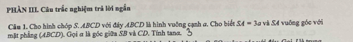 PHÀN III Câu trắc nghiệm trả lời ngắn 
Câu 1. Cho hình chóp S. ABCD với đây ABCD là hình vuỡng cạnh a. Cho biết SA=3a và S4 vuông góc với 
mặt phẳng (ABCD). Gọi α là góc giữa SB và CD. Tính tanα.