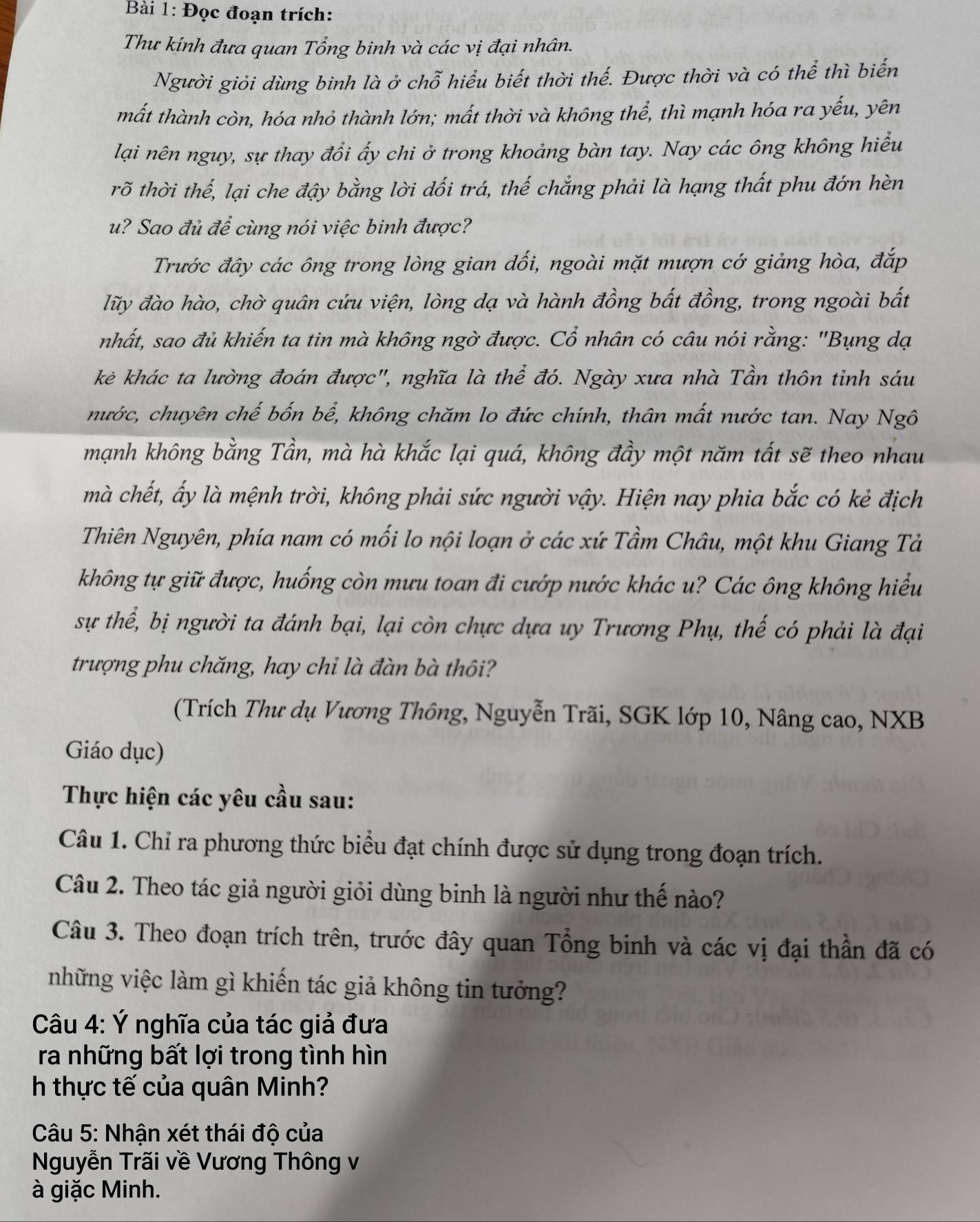 Đọc đoạn trích:
Thư kính đưa quan Tổng binh và các vị đại nhân.
Người giỏi dùng binh là ở chỗ hiểu biết thời thế. Được thời và có thể thì biến
mất thành còn, hóa nhỏ thành lớn; mất thời và không thể, thì mạnh hóa ra yếu, yên
lại nên nguy, sự thay đổi ấy chi ở trong khoảng bàn tay. Nay các ông không hiểu
rõ thời thế, lại che đậy bằng lời đối trá, thế chẳng phải là hạng thất phu đớn hèn
u? Sao đủ để cùng nói việc binh được?
Trước đây các ông trong lòng gian đối, ngoài mặt mượn cớ giảng hòa, đắp
lũy đào hào, chờ quân cứu viện, lòng dạ và hành đồng bất đồng, trong ngoài bất
nhất, sao đủ khiến ta tin mà không ngờ được. Cổ nhân có câu nói rằng: "Bụng dạ
kẻ khác ta lường đoán được", nghĩa là thể đó. Ngày xưa nhà Tần thôn tỉnh sáu
nước, chuyên chế bốn bể, không chăm lo đức chính, thân mất nước tan. Nay Ngô
mạnh không bằng Tần, mà hà khắc lại quá, không đầy một năm tất sẽ theo nhau
mà chết, ấy là mệnh trời, không phải sức người vậy. Hiện nay phia bắc có kẻ địch
Thiên Nguyên, phía nam có mối lo nội loạn ở các xứ Tầm Châu, một khu Giang Tả
không tự giữ được, huống còn mưu toan đi cướp nước khác u? Các ông không hiểu
sự thể, bị người ta đánh bại, lại còn chực dựa uy Trương Phụ, thế có phải là đại
trượng phu chăng, hay chỉ là đàn bà thôi?
(Trích Thư dụ Vương Thông, Nguyễn Trãi, SGK lớp 10, Nâng cao, NXB
Giáo dục)
Thực hiện các yêu cầu sau:
Câu 1. Chỉ ra phương thức biểu đạt chính được sử dụng trong đoạn trích.
Câu 2. Theo tác giả người giỏi dùng binh là người như thế nào?
Câu 3. Theo đoạn trích trên, trước đây quan Tổng binh và các vị đại thần đã có
những việc làm gì khiến tác giả không tin tưởng?
Câu 4: Ý nghĩa của tác giả đưa
ra những bất lợi trong tình hìn
h thực tế của quân Minh?
Câu 5: Nhận xét thái độ của
Nguyễn Trãi về Vương Thông v
à giặc Minh.